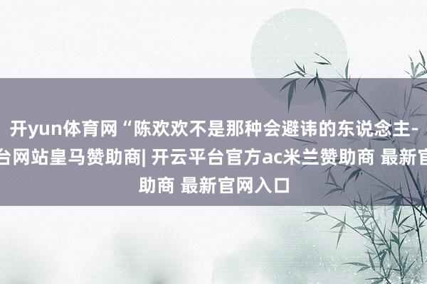 开yun体育网“陈欢欢不是那种会避讳的东说念主-开云平台网站皇马赞助商| 开云平台官方ac米兰赞助商 最新官网入口