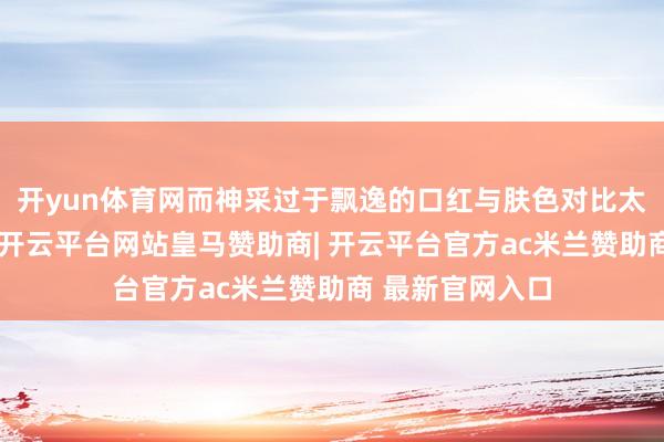 开yun体育网而神采过于飘逸的口红与肤色对比太大会加深皱纹-开云平台网站皇马赞助商| 开云平台官方ac米兰赞助商 最新官网入口