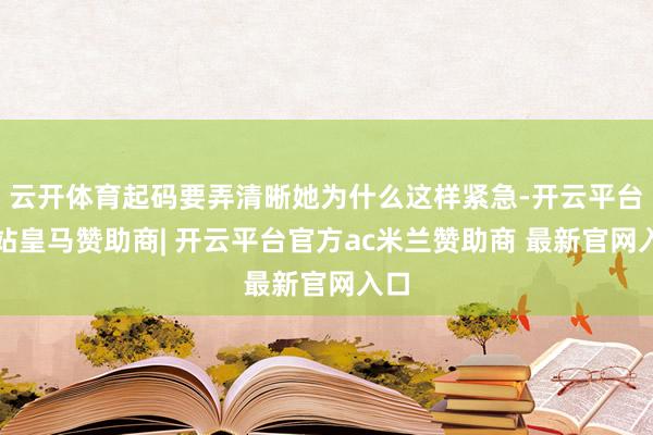 云开体育起码要弄清晰她为什么这样紧急-开云平台网站皇马赞助商| 开云平台官方ac米兰赞助商 最新官网入口