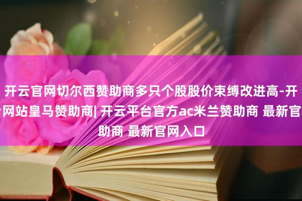 开云官网切尔西赞助商多只个股股价束缚改进高-开云平台网站皇马赞助商| 开云平台官方ac米兰赞助商 最新官网入口