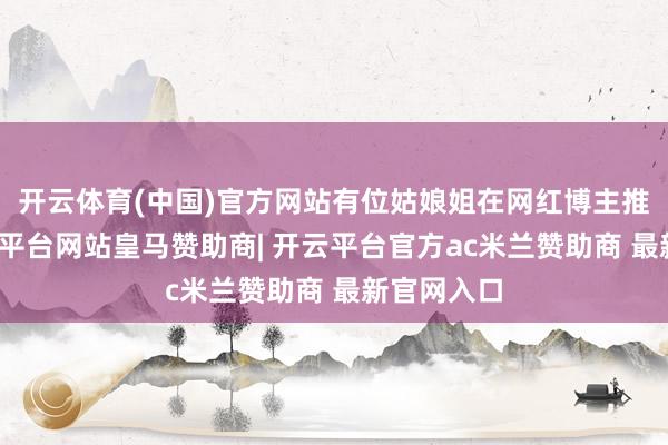 开云体育(中国)官方网站有位姑娘姐在网红博主推选下-开云平台网站皇马赞助商| 开云平台官方ac米兰赞助商 最新官网入口