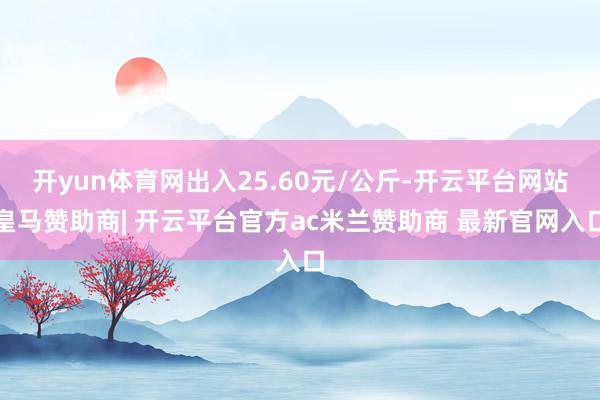 开yun体育网出入25.60元/公斤-开云平台网站皇马赞助商| 开云平台官方ac米兰赞助商 最新官网入口