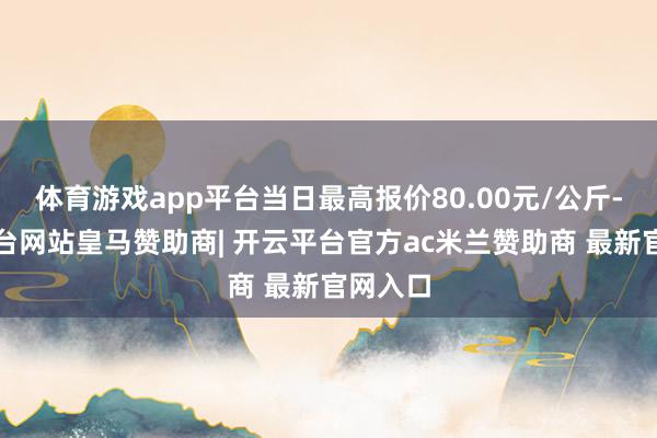 体育游戏app平台当日最高报价80.00元/公斤-开云平台网站皇马赞助商| 开云平台官方ac米兰赞助商 最新官网入口