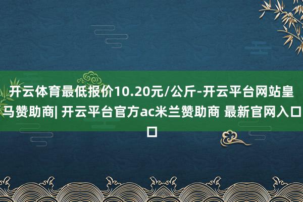 开云体育最低报价10.20元/公斤-开云平台网站皇马赞助商| 开云平台官方ac米兰赞助商 最新官网入口