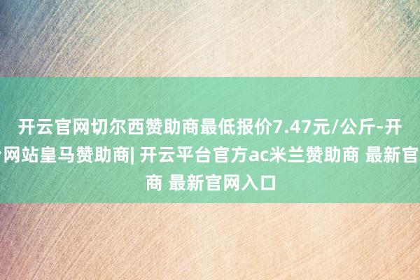 开云官网切尔西赞助商最低报价7.47元/公斤-开云平台网站皇马赞助商| 开云平台官方ac米兰赞助商 最新官网入口