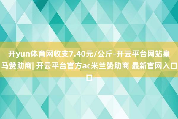 开yun体育网收支7.40元/公斤-开云平台网站皇马赞助商| 开云平台官方ac米兰赞助商 最新官网入口