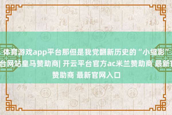 体育游戏app平台那但是我党翻新历史的“小缩影”-开云平台网站皇马赞助商| 开云平台官方ac米兰赞助商 最新官网入口