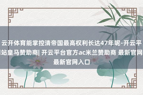 云开体育能掌控清帝国最高权利长达47年呢-开云平台网站皇马赞助商| 开云平台官方ac米兰赞助商 最新官网入口