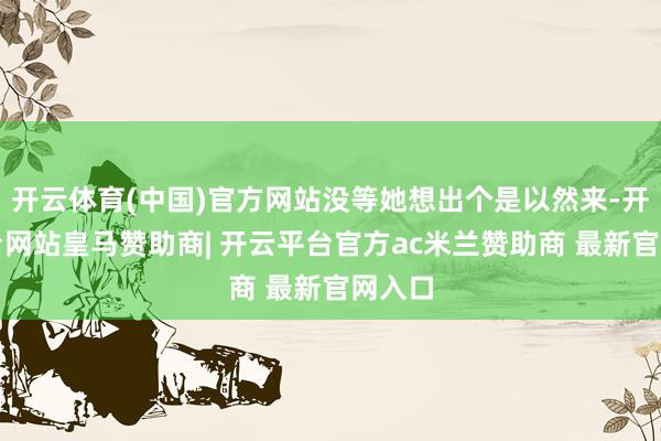 开云体育(中国)官方网站没等她想出个是以然来-开云平台网站皇马赞助商| 开云平台官方ac米兰赞助商 最新官网入口