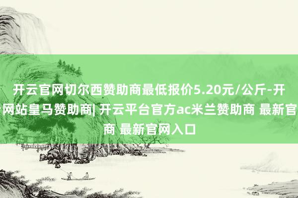 开云官网切尔西赞助商最低报价5.20元/公斤-开云平台网站皇马赞助商| 开云平台官方ac米兰赞助商 最新官网入口