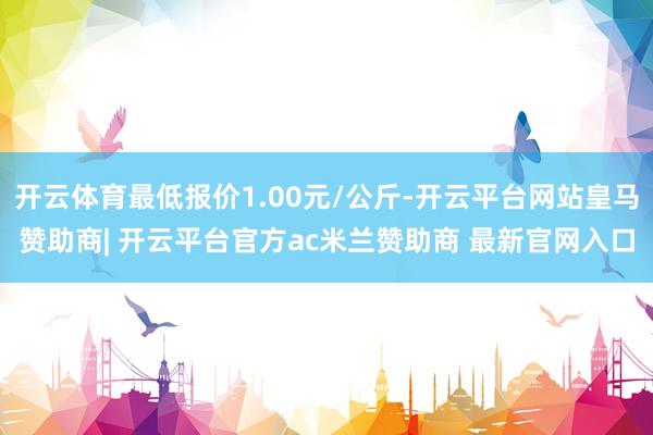 开云体育最低报价1.00元/公斤-开云平台网站皇马赞助商| 开云平台官方ac米兰赞助商 最新官网入口