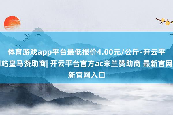 体育游戏app平台最低报价4.00元/公斤-开云平台网站皇马赞助商| 开云平台官方ac米兰赞助商 最新官网入口