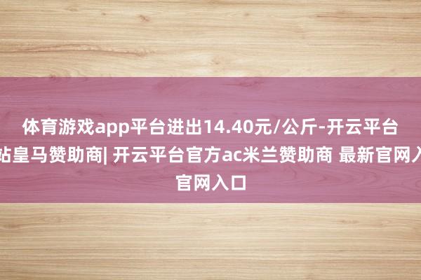 体育游戏app平台进出14.40元/公斤-开云平台网站皇马赞助商| 开云平台官方ac米兰赞助商 最新官网入口