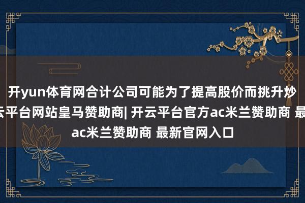 开yun体育网合计公司可能为了提高股价而挑升炒作主见-开云平台网站皇马赞助商| 开云平台官方ac米兰赞助商 最新官网入口