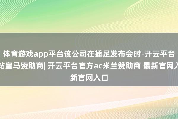 体育游戏app平台该公司在插足发布会时-开云平台网站皇马赞助商| 开云平台官方ac米兰赞助商 最新官网入口