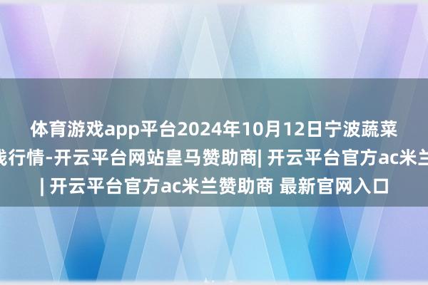 体育游戏app平台2024年10月12日宁波蔬菜批发商场有限公司价钱行情-开云平台网站皇马赞助商| 开云平台官方ac米兰赞助商 最新官网入口