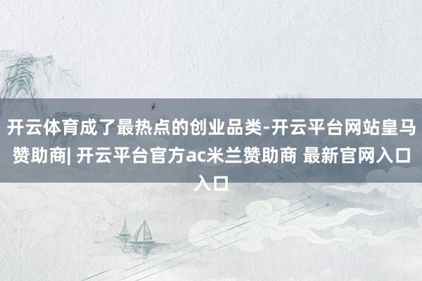 开云体育成了最热点的创业品类-开云平台网站皇马赞助商| 开云平台官方ac米兰赞助商 最新官网入口