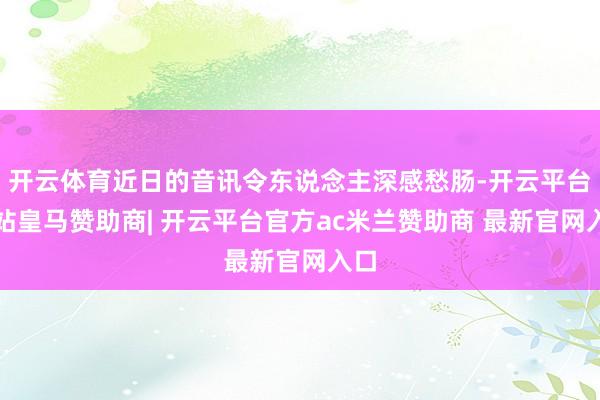 开云体育近日的音讯令东说念主深感愁肠-开云平台网站皇马赞助商| 开云平台官方ac米兰赞助商 最新官网入口