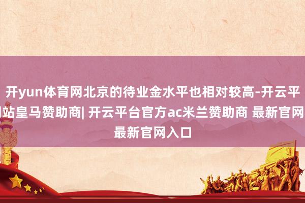 开yun体育网北京的待业金水平也相对较高-开云平台网站皇马赞助商| 开云平台官方ac米兰赞助商 最新官网入口