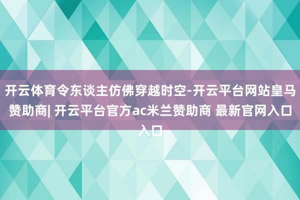 开云体育令东谈主仿佛穿越时空-开云平台网站皇马赞助商| 开云平台官方ac米兰赞助商 最新官网入口