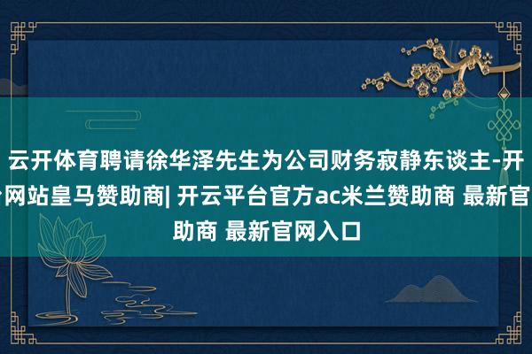 云开体育聘请徐华泽先生为公司财务寂静东谈主-开云平台网站皇马赞助商| 开云平台官方ac米兰赞助商 最新官网入口