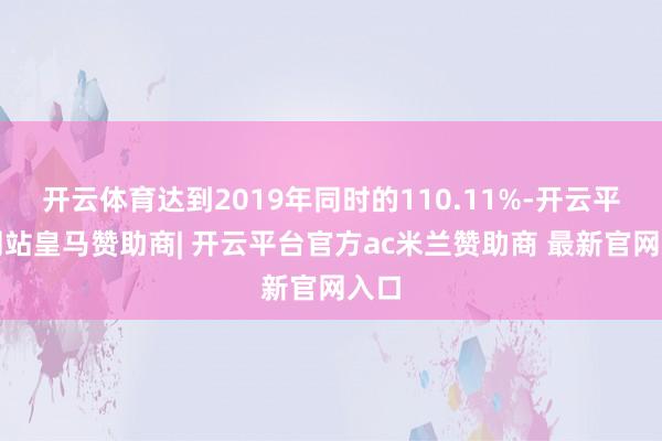 开云体育达到2019年同时的110.11%-开云平台网站皇马赞助商| 开云平台官方ac米兰赞助商 最新官网入口