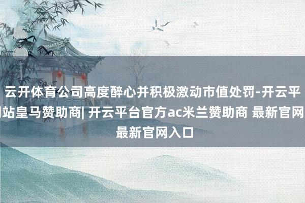 云开体育公司高度醉心并积极激动市值处罚-开云平台网站皇马赞助商| 开云平台官方ac米兰赞助商 最新官网入口