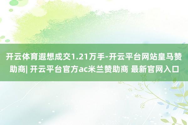 开云体育遐想成交1.21万手-开云平台网站皇马赞助商| 开云平台官方ac米兰赞助商 最新官网入口