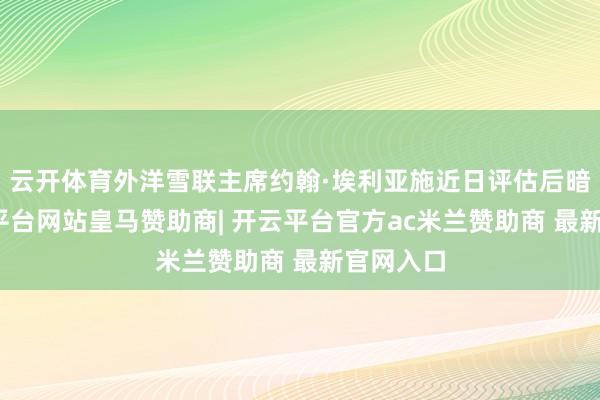 云开体育外洋雪联主席约翰·埃利亚施近日评估后暗意-开云平台网站皇马赞助商| 开云平台官方ac米兰赞助商 最新官网入口