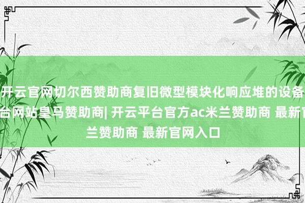 开云官网切尔西赞助商复旧微型模块化响应堆的设备-开云平台网站皇马赞助商| 开云平台官方ac米兰赞助商 最新官网入口