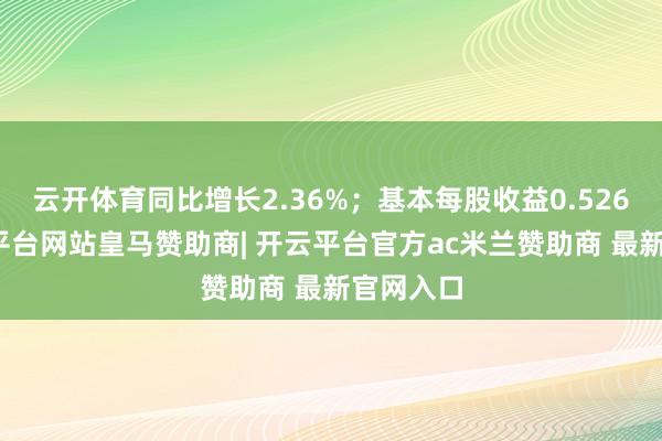 云开体育同比增长2.36%；基本每股收益0.526元-开云平台网站皇马赞助商| 开云平台官方ac米兰赞助商 最新官网入口