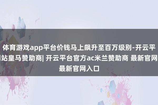 体育游戏app平台价钱马上飙升至百万级别-开云平台网站皇马赞助商| 开云平台官方ac米兰赞助商 最新官网入口