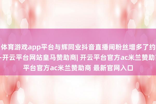 体育游戏app平台与辉同业抖音直播间粉丝增多了约240万东说念主-开云平台网站皇马赞助商| 开云平台官方ac米兰赞助商 最新官网入口