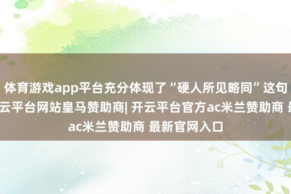 体育游戏app平台充分体现了“硬人所见略同”这句话的真义-开云平台网站皇马赞助商| 开云平台官方ac米兰赞助商 最新官网入口