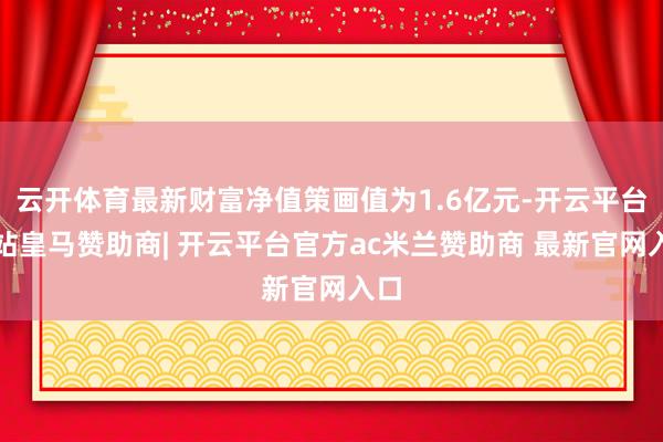 云开体育最新财富净值策画值为1.6亿元-开云平台网站皇马赞助商| 开云平台官方ac米兰赞助商 最新官网入口