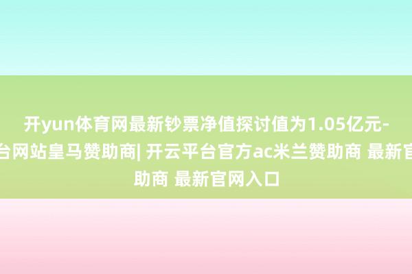 开yun体育网最新钞票净值探讨值为1.05亿元-开云平台网站皇马赞助商| 开云平台官方ac米兰赞助商 最新官网入口