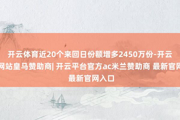 开云体育近20个来回日份额增多2450万份-开云平台网站皇马赞助商| 开云平台官方ac米兰赞助商 最新官网入口