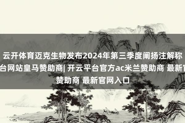 云开体育迈克生物发布2024年第三季度阐扬注解称-开云平台网站皇马赞助商| 开云平台官方ac米兰赞助商 最新官网入口