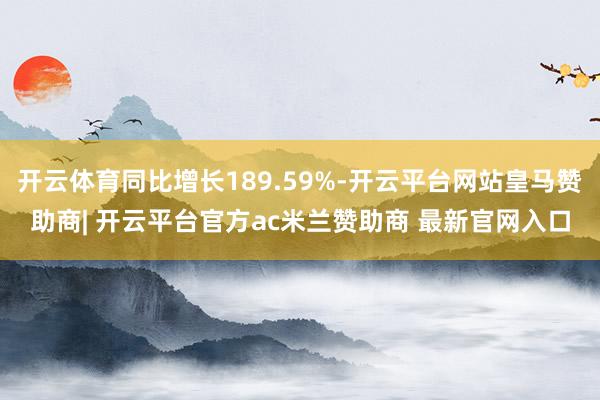 开云体育同比增长189.59%-开云平台网站皇马赞助商| 开云平台官方ac米兰赞助商 最新官网入口