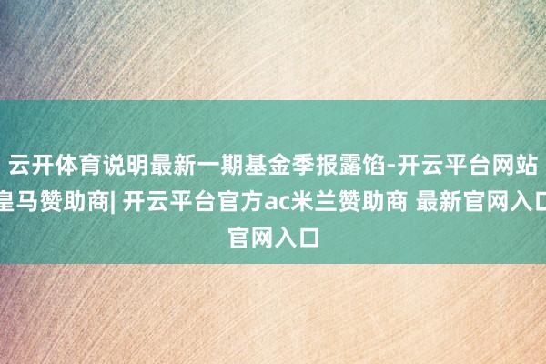 云开体育说明最新一期基金季报露馅-开云平台网站皇马赞助商| 开云平台官方ac米兰赞助商 最新官网入口