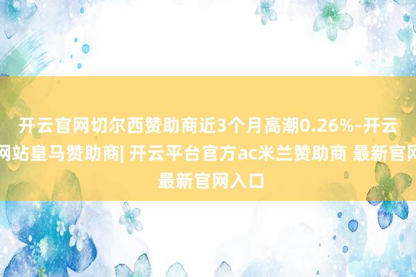 开云官网切尔西赞助商近3个月高潮0.26%-开云平台网站皇马赞助商| 开云平台官方ac米兰赞助商 最新官网入口