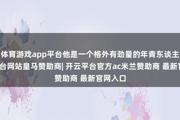 体育游戏app平台他是一个格外有劲量的年青东谈主-开云平台网站皇马赞助商| 开云平台官方ac米兰赞助商 最新官网入口