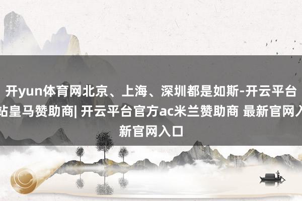 开yun体育网北京、上海、深圳都是如斯-开云平台网站皇马赞助商| 开云平台官方ac米兰赞助商 最新官网入口