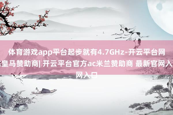 体育游戏app平台起步就有4.7GHz-开云平台网站皇马赞助商| 开云平台官方ac米兰赞助商 最新官网入口