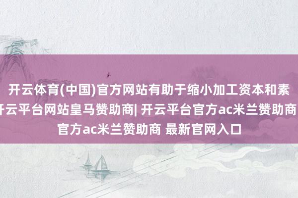 开云体育(中国)官方网站有助于缩小加工资本和素质坐蓐效果-开云平台网站皇马赞助商| 开云平台官方ac米兰赞助商 最新官网入口