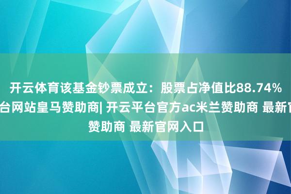 开云体育该基金钞票成立：股票占净值比88.74%-开云平台网站皇马赞助商| 开云平台官方ac米兰赞助商 最新官网入口