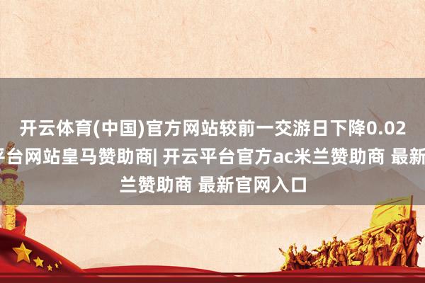 开云体育(中国)官方网站较前一交游日下降0.02%-开云平台网站皇马赞助商| 开云平台官方ac米兰赞助商 最新官网入口