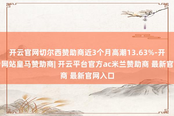 开云官网切尔西赞助商近3个月高潮13.63%-开云平台网站皇马赞助商| 开云平台官方ac米兰赞助商 最新官网入口