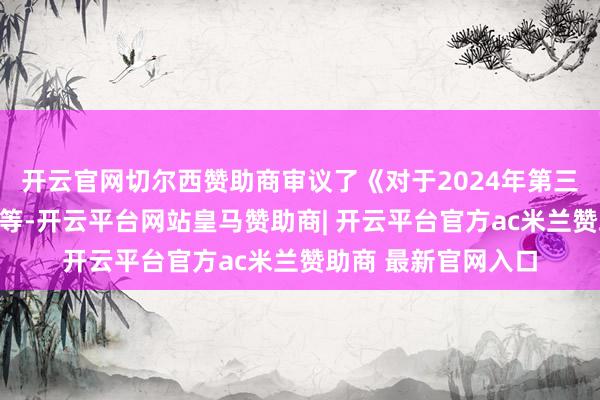 开云官网切尔西赞助商审议了《对于2024年第三季度敷陈的议案》等-开云平台网站皇马赞助商| 开云平台官方ac米兰赞助商 最新官网入口