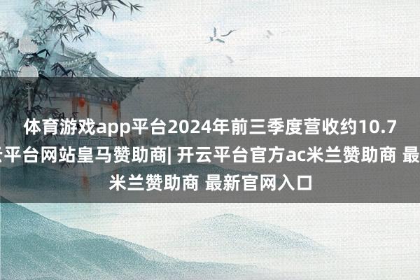 体育游戏app平台2024年前三季度营收约10.74亿元-开云平台网站皇马赞助商| 开云平台官方ac米兰赞助商 最新官网入口